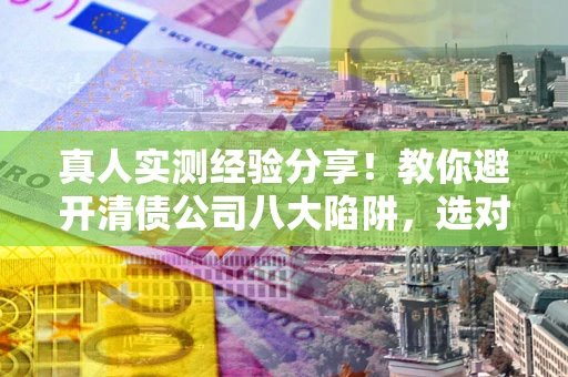 武汉真人实测经验分享！教你避开清债公司八大陷阱，选对机构少走十年弯路