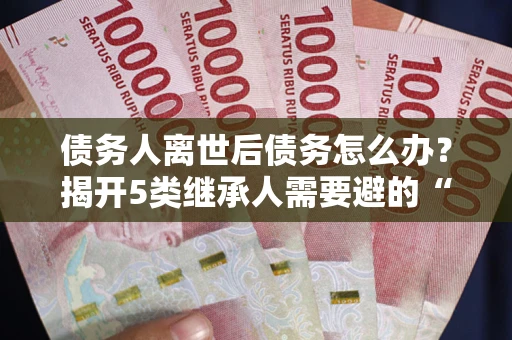 武汉债务人离世后债务怎么办？揭开5类继承人需要避的“坑”