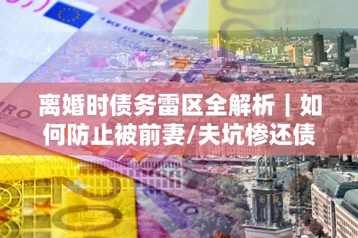 武汉离婚时债务雷区全解析｜如何防止被前妻/夫坑惨还债？
