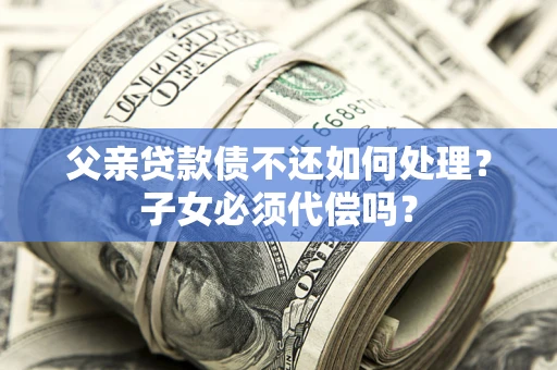 武汉父亲贷款债不还如何处理？子女必须代偿吗？